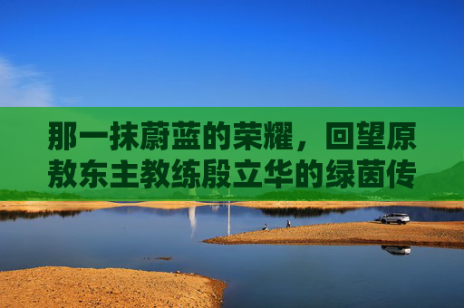 那一抹蔚蓝的荣耀,回望原敖东主教练殷立华的绿茵传奇
