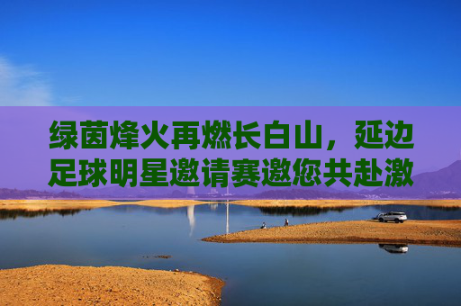 绿茵烽火再燃长白山,延边足球明星邀请赛邀您共赴激情之约