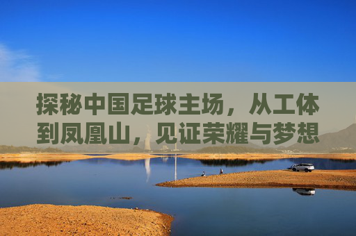 探秘中国足球主场，从工体到凤凰山，见证荣耀与梦想的赛场