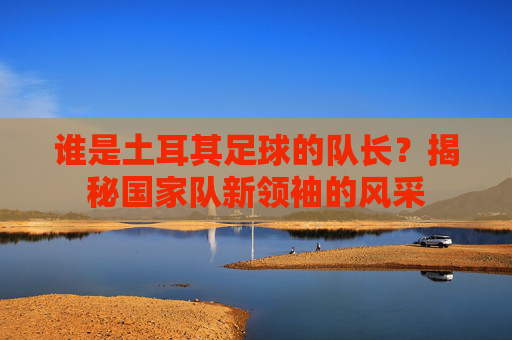 谁是土耳其足球的队长?揭秘国家队新领袖的风采