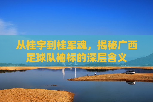 从桂字到桂军魂,揭秘广西足球队袖标的深层含义