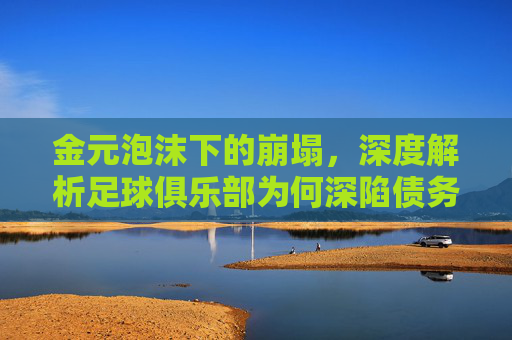 金元泡沫下的崩塌,深度解析足球俱乐部为何深陷债务泥潭