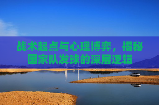 战术起点与心理博弈,揭秘国家队发球的深层逻辑