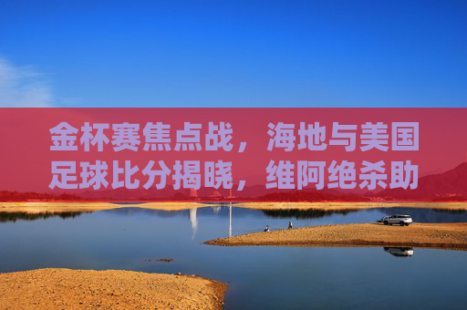 金杯赛焦点战,海地与美国足球比分揭晓,维阿绝杀助美队取胜