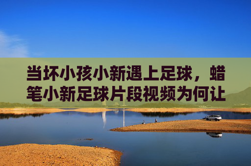 当坏小孩小新遇上足球,蜡笔小新足球片段视频为何让人笑出腹肌?