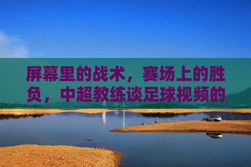 屏幕里的战术，赛场上的胜负，中超教练谈足球视频的利与弊
