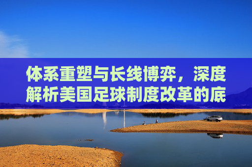 体系重塑与长线博弈，深度解析美国足球制度改革的底层逻辑