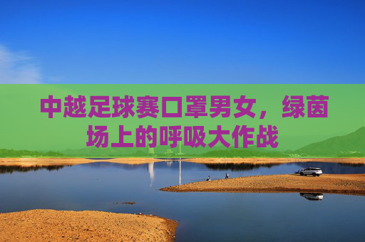 中越足球赛口罩男女,绿茵场上的呼吸大作战