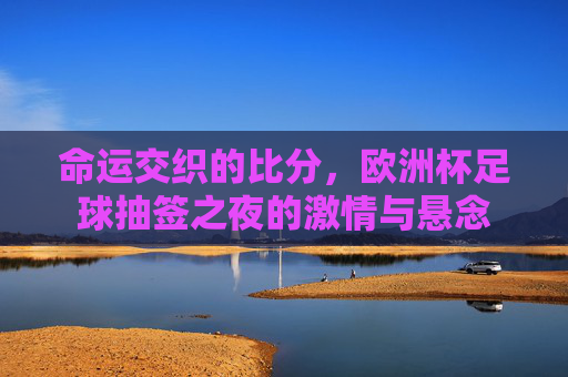 命运交织的比分，欧洲杯足球抽签之夜的激情与悬念