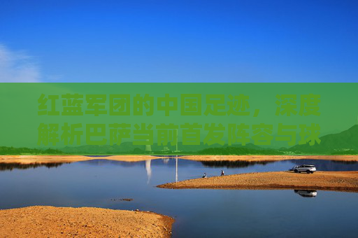 红蓝军团的中国足迹，深度解析巴萨当前首发阵容与球迷情怀