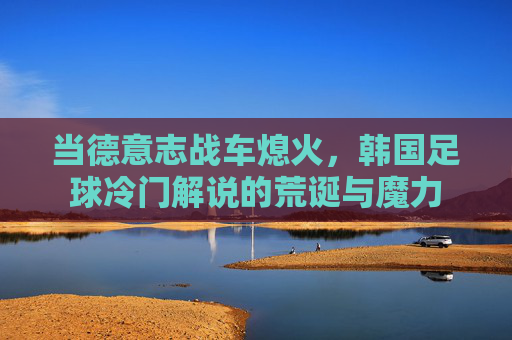 当德意志战车熄火,韩国足球冷门解说的荒诞与魔力