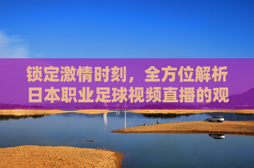 锁定激情时刻,全方位解析日本职业足球视频直播的观赛体验与魅力