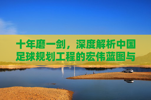 十年磨一剑,深度解析中国足球规划工程的宏伟蓝图与现实挑战