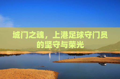 城门之魂,上港足球守门员的坚守与荣光