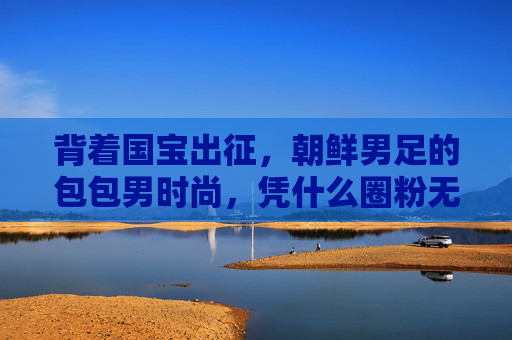 背着国宝出征,朝鲜男足的包包男时尚,凭什么圈粉无数?
