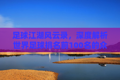 足球江湖风云录,深度解析世界足球排名前100名的众生相