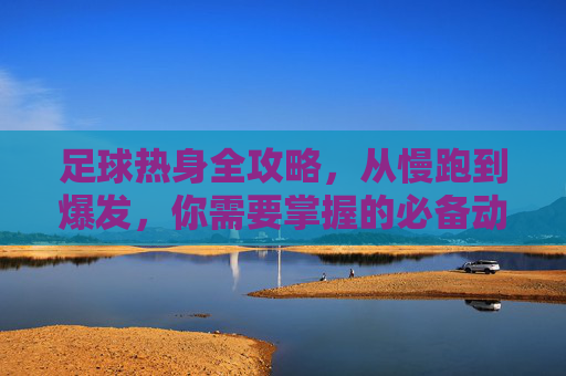 足球热身全攻略,从慢跑到爆发,你需要掌握的必备动作名称与解析