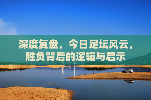 深度复盘,今日足坛风云,胜负背后的逻辑与启示