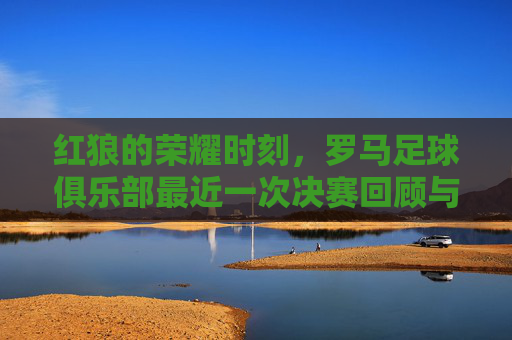 红狼的荣耀时刻,罗马足球俱乐部最近一次决赛回顾与未来展望