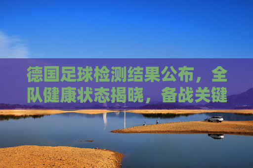 德国足球检测结果公布,全队健康状态揭晓,备战关键期迎来利好消息