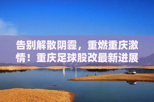 告别解散阴霾，重燃重庆激情！重庆足球股改最新进展，铜梁龙锁定中甲席位，未来可期
