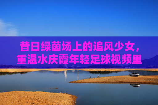 昔日绿茵场上的追风少女,重温水庆霞年轻足球视频里的铿锵力量