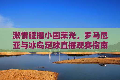 激情碰撞小国荣光,罗马尼亚与冰岛足球直播观赛指南