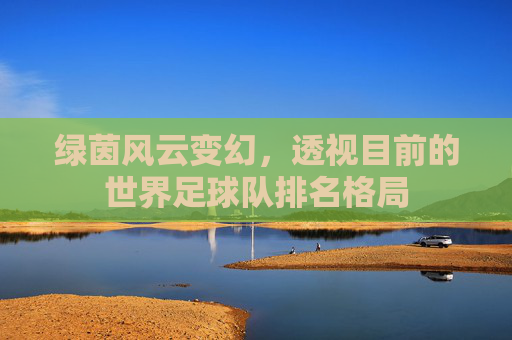 绿茵风云变幻,透视目前的世界足球队排名格局