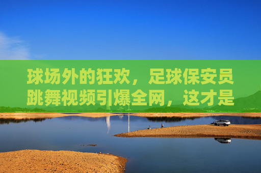 球场外的狂欢,足球保安员跳舞视频引爆全网,这才是最接地气的快乐
