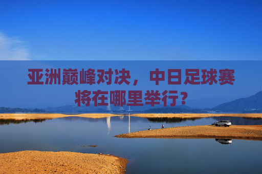 亚洲巅峰对决,中日足球赛将在哪里举行?