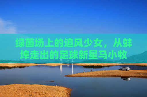 绿茵场上的追风少女,从蚌埠走出的足球新星马小牧