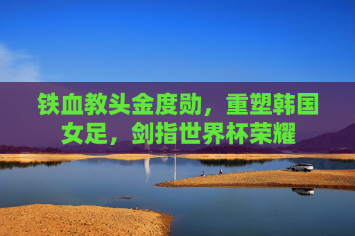 铁血教头金度勋,重塑韩国女足,剑指世界杯荣耀