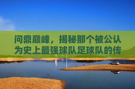 问鼎巅峰,揭秘那个被公认为史上最强球队足球队的传奇时代
