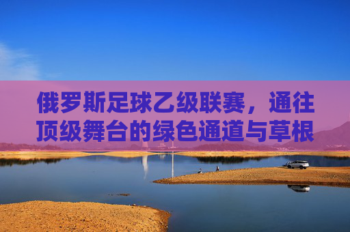 俄罗斯足球乙级联赛,通往顶级舞台的绿色通道与草根梦想