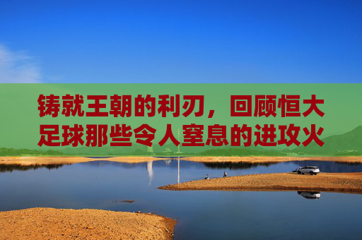 铸就王朝的利刃,回顾恒大足球那些令人窒息的进攻火力队员