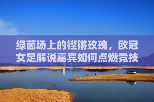 绿茵场上的铿锵玫瑰,欧冠女足解说嘉宾如何点燃竞技激情