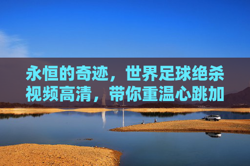永恒的奇迹,世界足球绝杀视频高清,带你重温心跳加速的瞬间