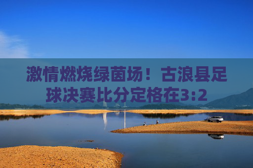 激情燃烧绿茵场!古浪县足球决赛比分定格在3:2