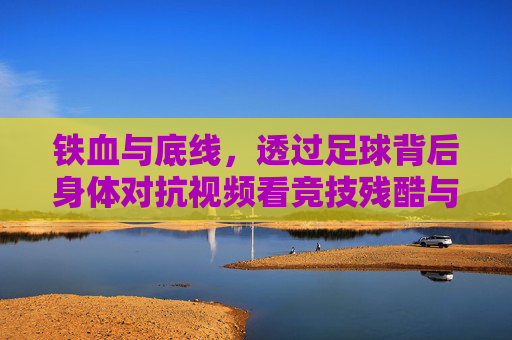 铁血与底线,透过足球背后身体对抗视频看竞技残酷与规则尊严