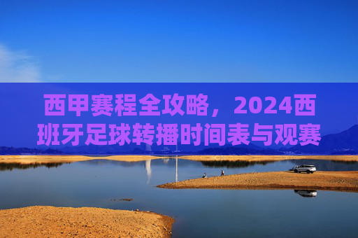西甲赛程全攻略,2024西班牙足球转播时间表与观赛指南