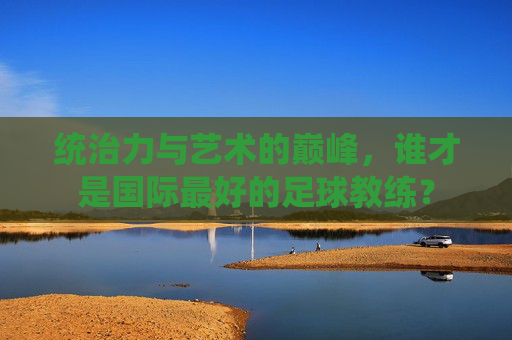 统治力与艺术的巅峰,谁才是国际最好的足球教练?