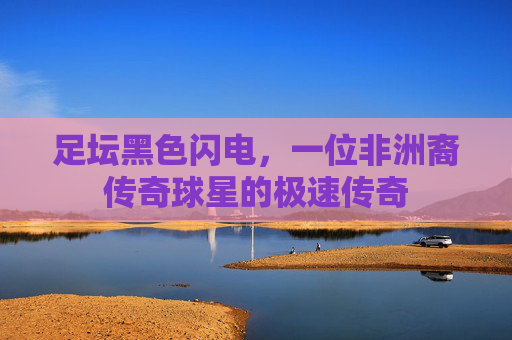 足坛黑色闪电，一位非洲裔传奇球星的极速传奇
