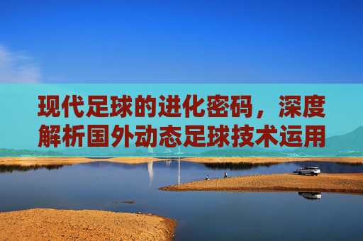 现代足球的进化密码,深度解析国外动态足球技术运用的核心逻辑