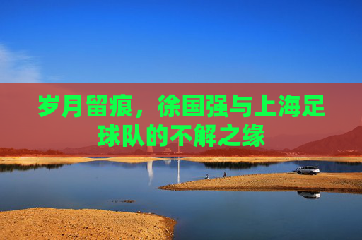 岁月留痕,徐国强与上海足球队的不解之缘