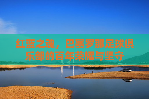 红蓝之魂，巴塞罗那足球俱乐部的百年荣耀与坚守