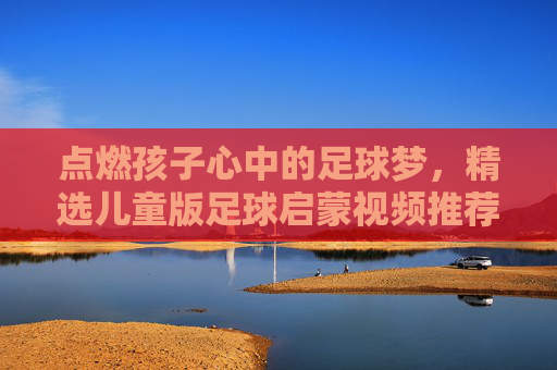 点燃孩子心中的足球梦,精选儿童版足球启蒙视频推荐