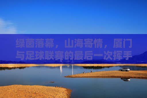 绿茵落幕,山海寄情,厦门与足球联赛的最后一次挥手