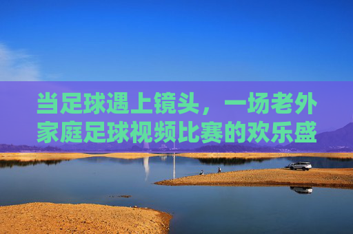 当足球遇上镜头,一场老外家庭足球视频比赛的欢乐盛宴