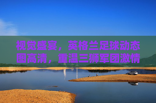 视觉盛宴,英格兰足球动态图高清,重温三狮军团激情时刻