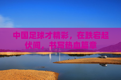 中国足球才精彩,在跌宕起伏间,书写热血篇章